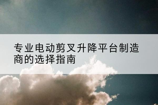 缙云电动剪叉升降平台厂家-专业电动剪叉升降平台制造商的选择指南
