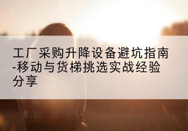 缙云移动式升降机怎么选-工厂采购升降设备避坑指南-移动与货梯挑选实战经验分享
