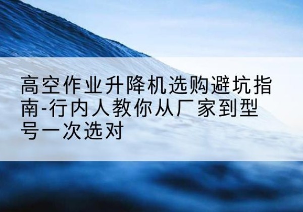 缙云升降平台厂家-高空作业升降机选购避坑指南-行内人教你从厂家到型号一次选对