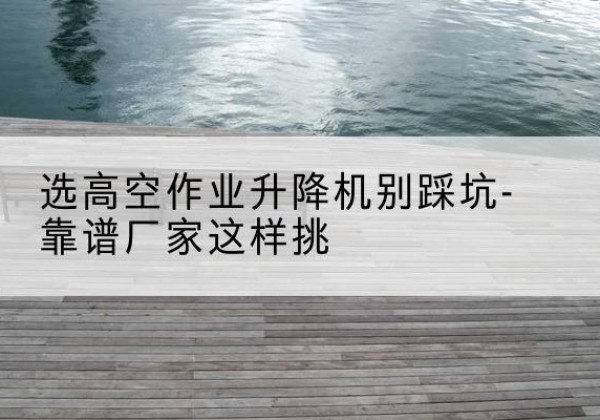 缙云剪叉式升降机厂家-选高空作业升降机别踩坑-靠谱厂家这样挑