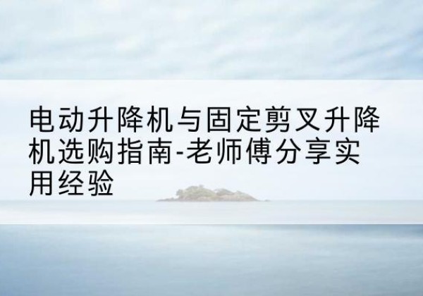 缙云电动升降机怎么选-电动升降机与固定剪叉升降机选购指南-老师傅分享实用经验