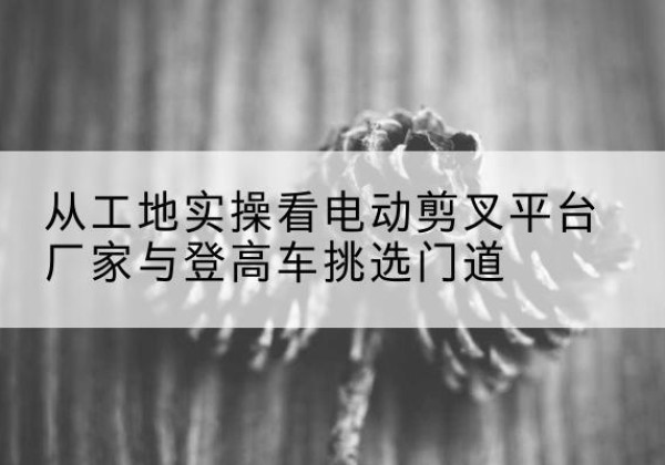 缙云电动剪叉升降平台厂家-从工地实操看电动剪叉平台厂家与登高车挑选门道